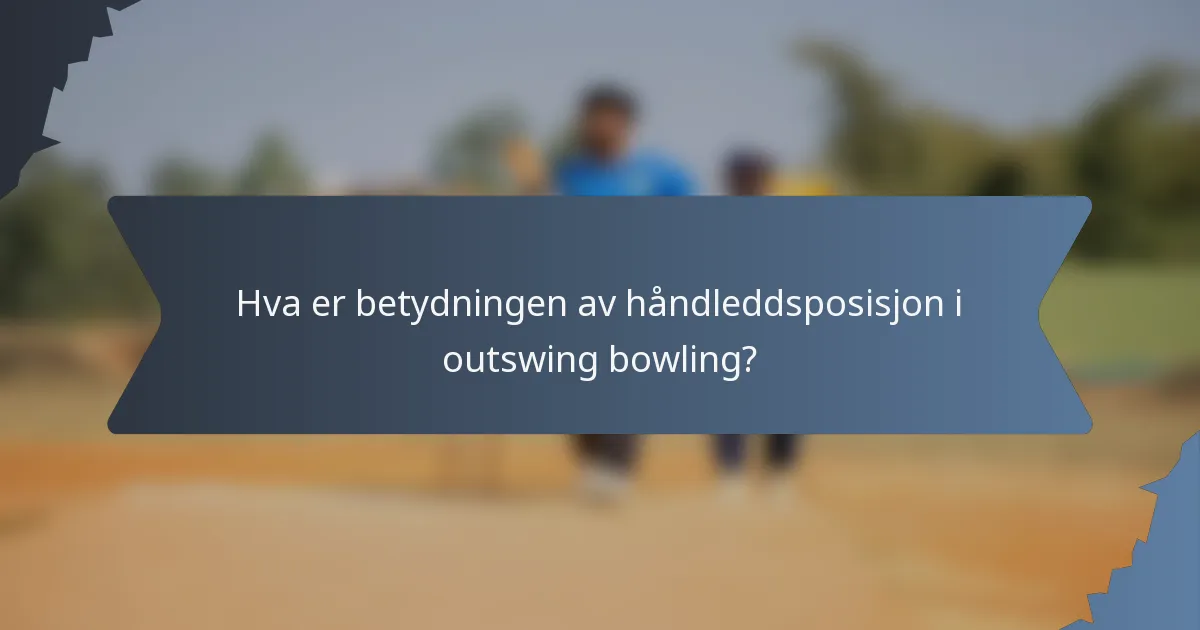 Hva er betydningen av håndleddsposisjon i outswing bowling?