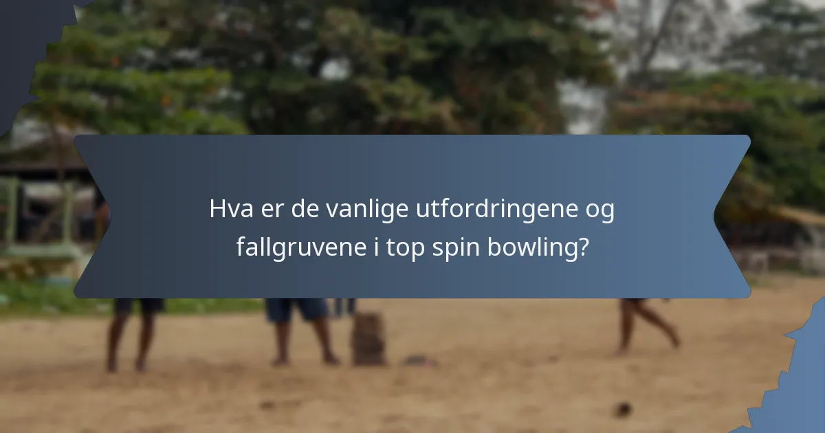 Hva er de vanlige utfordringene og fallgruvene i top spin bowling?
